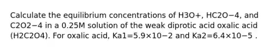 Calculate the equilibrium concentrations of H3O+, HC2O−4, and C2O2−4 in a 0.25M solution of the weak diprotic acid oxalic acid (H2C2O4). For oxalic acid, Ka1=5.9×10−2 and Ka2=6.4×10−5 .