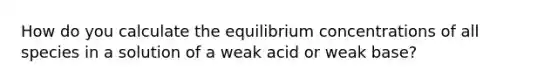 How do you calculate the equilibrium concentrations of all species in a solution of a weak acid or weak base?