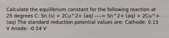 Calculate the equilibrium constant for the following reaction at 25 degrees C: Sn (s) + 2Cu^2+ (aq) ----> Sn^2+ (aq) + 2Cu^+ (aq) The standard reduction potential values are: Cathode: 0.15 V Anode: -0.14 V