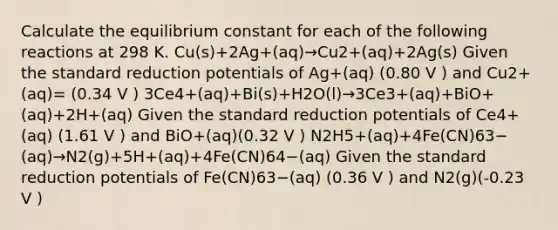 Calculate the equilibrium constant for each of the following reactions at 298 K. Cu(s)+2Ag+(aq)→Cu2+(aq)+2Ag(s) Given the standard reduction potentials of Ag+(aq) (0.80 V ) and Cu2+(aq)= (0.34 V ) 3Ce4+(aq)+Bi(s)+H2O(l)→3Ce3+(aq)+BiO+(aq)+2H+(aq) Given the standard reduction potentials of Ce4+(aq) (1.61 V ) and BiO+(aq)(0.32 V ) N2H5+(aq)+4Fe(CN)63−(aq)→N2(g)+5H+(aq)+4Fe(CN)64−(aq) Given the standard reduction potentials of Fe(CN)63−(aq) (0.36 V ) and N2(g)(-0.23 V )