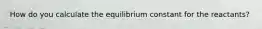 How do you calculate the equilibrium constant for the reactants?