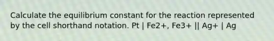 Calculate the equilibrium constant for the reaction represented by the cell shorthand notation. Pt | Fe2+, Fe3+ || Ag+ | Ag