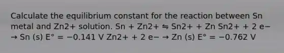 Calculate the equilibrium constant for the reaction between Sn metal and Zn2+ solution. Sn + Zn2+ ⇋ Sn2+ + Zn Sn2+ + 2 e− → Sn (s) E° = −0.141 V Zn2+ + 2 e− → Zn (s) E° = −0.762 V