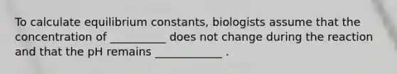 To calculate equilibrium constants, biologists assume that the concentration of __________ does not change during the reaction and that the pH remains ____________ .