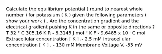 Calculate the equilibrium potential ( round to nearest whole number ) for potassium ( K ) given the following parameters ( show your work ) . Are the concentration gradient and the electrical gradient pushing K in the same or opposite directions ? T 32 ° C 305.16 K R - 8.3145 J mol " K F - 9.6485 x 10 ' C mol Extracellular concentration [ K ] .- 2.5 mM Intracellular concentration [ K ] . - 130 mM Membrane Voltage V. -55 mV