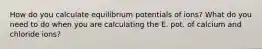 How do you calculate equilibrium potentials of ions? What do you need to do when you are calculating the E. pot. of calcium and chloride ions?