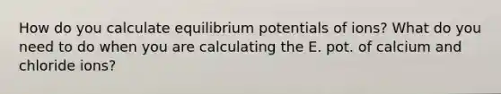 How do you calculate equilibrium potentials of ions? What do you need to do when you are calculating the E. pot. of calcium and chloride ions?