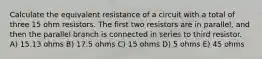 Calculate the equivalent resistance of a circuit with a total of three 15 ohm resistors. The first two resistors are in parallel, and then the parallel branch is connected in series to third resistor. A) 15.13 ohms B) 17.5 ohms C) 15 ohms D) 5 ohms E) 45 ohms