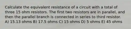 Calculate the equivalent resistance of a circuit with a total of three 15 ohm resistors. The first two resistors are in parallel, and then the parallel branch is connected in series to third resistor. A) 15.13 ohms B) 17.5 ohms C) 15 ohms D) 5 ohms E) 45 ohms