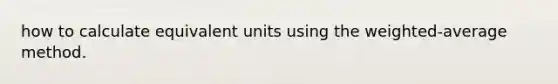 how to calculate equivalent units using the weighted-average method.