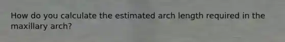 How do you calculate the estimated arch length required in the maxillary arch?