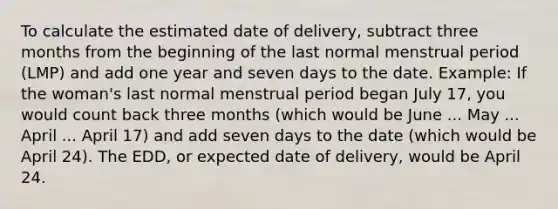 To calculate the estimated date of delivery, subtract three months from the beginning of the last normal menstrual period (LMP) and add one year and seven days to the date. Example: If the woman's last normal menstrual period began July 17, you would count back three months (which would be June ... May ... April ... April 17) and add seven days to the date (which would be April 24). The EDD, or expected date of delivery, would be April 24.