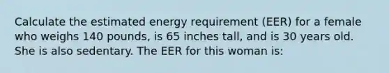 Calculate the estimated energy requirement (EER) for a female who weighs 140 pounds, is 65 inches tall, and is 30 years old. She is also sedentary. The EER for this woman is: