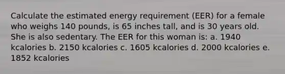 Calculate the estimated energy requirement (EER) for a female who weighs 140 pounds, is 65 inches tall, and is 30 years old. She is also sedentary. The EER for this woman is: a. 1940 kcalories b. 2150 kcalories c. 1605 kcalories d. 2000 kcalories e. 1852 kcalories