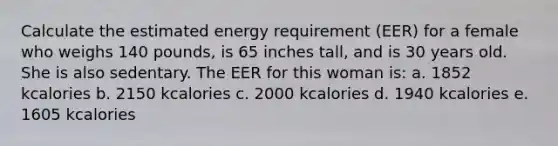 Calculate the estimated energy requirement (EER) for a female who weighs 140 pounds, is 65 inches tall, and is 30 years old. She is also sedentary. The EER for this woman is: a. 1852 kcalories b. 2150 kcalories c. 2000 kcalories d. 1940 kcalories e. 1605 kcalories