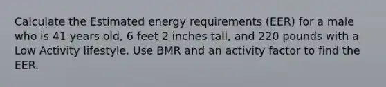 Calculate the Estimated energy requirements (EER) for a male who is 41 years old, 6 feet 2 inches tall, and 220 pounds with a Low Activity lifestyle. Use BMR and an activity factor to find the EER.