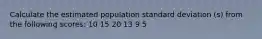 Calculate the estimated population standard deviation (s) from the following scores: 10 15 20 13 9 5