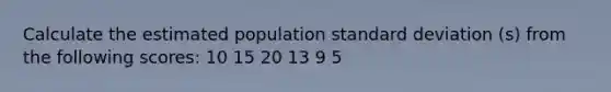 Calculate the estimated population standard deviation (s) from the following scores: 10 15 20 13 9 5