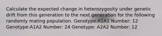 Calculate the expected change in heterozygosity under genetic drift from this generation to the next generation for the following randomly mating population. Genotype:A1A1 Number: 12 Genotype:A1A2 Number: 24 Genotype: A2A2 Number: 12