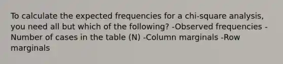 To calculate the expected frequencies for a chi-square analysis, you need all but which of the following? -Observed frequencies -Number of cases in the table (N) -Column marginals -Row marginals