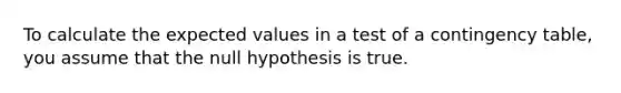 To calculate the expected values in a test of a contingency table, you assume that the null hypothesis is true.