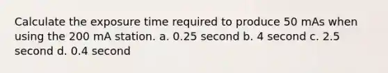 Calculate the exposure time required to produce 50 mAs when using the 200 mA station. a. 0.25 second b. 4 second c. 2.5 second d. 0.4 second