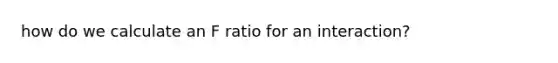 how do we calculate an F ratio for an interaction?