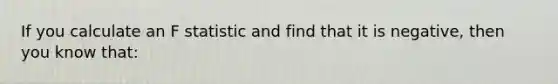 If you calculate an F statistic and find that it is negative, then you know that: