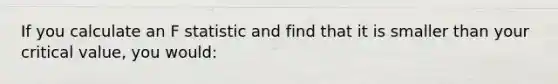 If you calculate an F statistic and find that it is smaller than your critical value, you would: