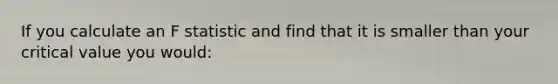 If you calculate an F statistic and find that it is smaller than your critical value you would: