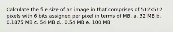 Calculate the file size of an image in that comprises of 512x512 pixels with 6 bits assigned per pixel in terms of MB. a. 32 MB b. 0.1875 MB c. 54 MB d.. 0.54 MB e. 100 MB