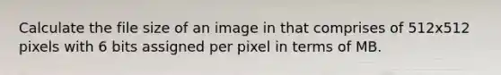 Calculate the file size of an image in that comprises of 512x512 pixels with 6 bits assigned per pixel in terms of MB.