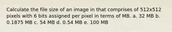 Calculate the file size of an image in that comprises of 512x512 pixels with 6 bits assigned per pixel in terms of MB. a. 32 MB b. 0.1875 MB c. 54 MB d. 0.54 MB e. 100 MB