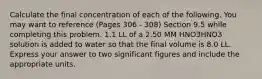 Calculate the final concentration of each of the following. You may want to reference (Pages 306 - 308) Section 9.5 while completing this problem. 1.1 LL of a 2.50 MM HNO3HNO3 solution is added to water so that the final volume is 8.0 LL. Express your answer to two significant figures and include the appropriate units.