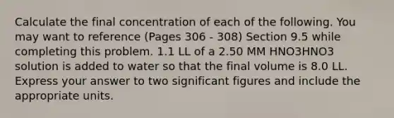 Calculate the final concentration of each of the following. You may want to reference (Pages 306 - 308) Section 9.5 while completing this problem. 1.1 LL of a 2.50 MM HNO3HNO3 solution is added to water so that the final volume is 8.0 LL. Express your answer to two significant figures and include the appropriate units.