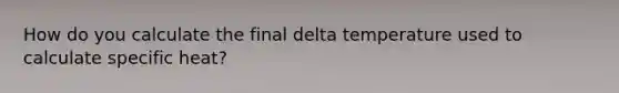 How do you calculate the final delta temperature used to calculate specific heat?