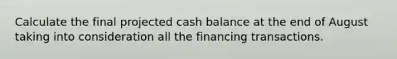 Calculate the final projected cash balance at the end of August taking into consideration all the financing transactions.