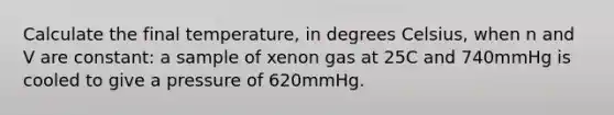 Calculate the final temperature, in degrees Celsius, when n and V are constant: a sample of xenon gas at 25C and 740mmHg is cooled to give a pressure of 620mmHg.