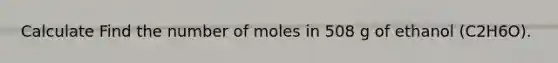 Calculate Find the number of moles in 508 g of ethanol (C2H6O).