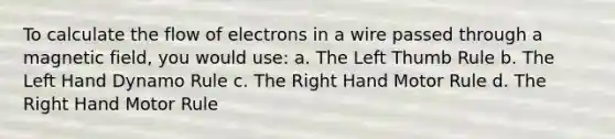 To calculate the flow of electrons in a wire passed through a magnetic field, you would use: a. The Left Thumb Rule b. The Left Hand Dynamo Rule c. The Right Hand Motor Rule d. The Right Hand Motor Rule