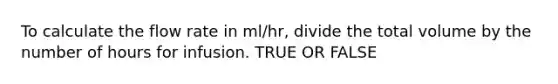 To calculate the flow rate in ml/hr, divide the total volume by the number of hours for infusion. TRUE OR FALSE