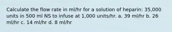 Calculate the flow rate in ml/hr for a solution of heparin: 35,000 units in 500 ml NS to infuse at 1,000 units/hr. a. 39 ml/hr b. 26 ml/hr c. 14 ml/hr d. 8 ml/hr