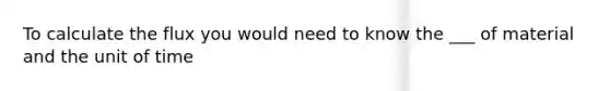 To calculate the flux you would need to know the ___ of material and the unit of time