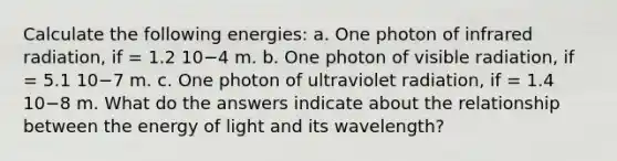 Calculate the following energies: a. One photon of infrared radiation, if = 1.2 10−4 m. b. One photon of visible radiation, if = 5.1 10−7 m. c. One photon of ultraviolet radiation, if = 1.4 10−8 m. What do the answers indicate about the relationship between the energy of light and its wavelength?