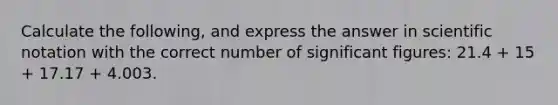 Calculate the following, and express the answer in scientific notation with the correct number of significant figures: 21.4 + 15 + 17.17 + 4.003.