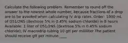 Calculate the following problem. Remember to round off the answer to the nearest whole number, because fractions of a drop are to be avoided when calculating IV drip rates. Order: 1000 mL of D51/2NS (dextrose 5% in 0.45% sodium chloride) in 8 hours Available: 1 liter of D51/2NS (dextrose 5% in 0.45% sodium chloride); IV macrodrip tubing 10 gtt per milliliter The patient should receive gtt per minute.____