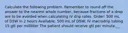 Calculate the following problem. Remember to round off the answer to the nearest whole number, because fractions of a drop are to be avoided when calculating IV drip rates. Order: 500 mL of D5W in 2 hours Available: 500 mL of D5W; IV macrodrip tubing 15 gtt per milliliter The patient should receive gtt per minute.__