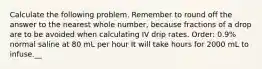 Calculate the following problem. Remember to round off the answer to the nearest whole number, because fractions of a drop are to be avoided when calculating IV drip rates. Order: 0.9% normal saline at 80 mL per hour It will take hours for 2000 mL to infuse.__