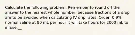 Calculate the following problem. Remember to round off the answer to the nearest whole number, because fractions of a drop are to be avoided when calculating IV drip rates. Order: 0.9% normal saline at 80 mL per hour It will take hours for 2000 mL to infuse.__