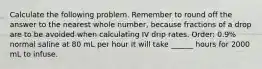 Calculate the following problem. Remember to round off the answer to the nearest whole number, because fractions of a drop are to be avoided when calculating IV drip rates. Order: 0.9% normal saline at 80 mL per hour It will take ______ hours for 2000 mL to infuse.